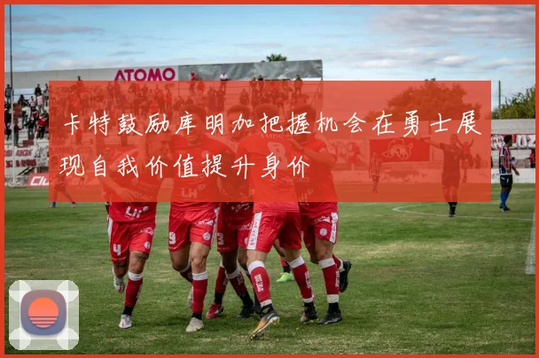 卡特鼓励库明加把握机会在勇士展现自我价值提升身价