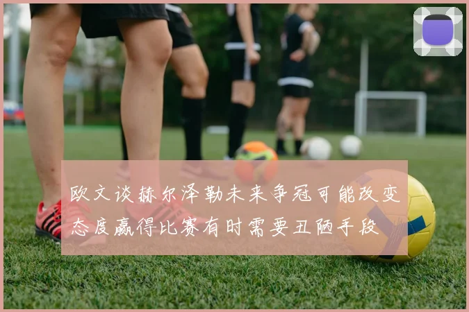 欧文谈赫尔泽勒未来争冠可能改变态度赢得比赛有时需要丑陋手段