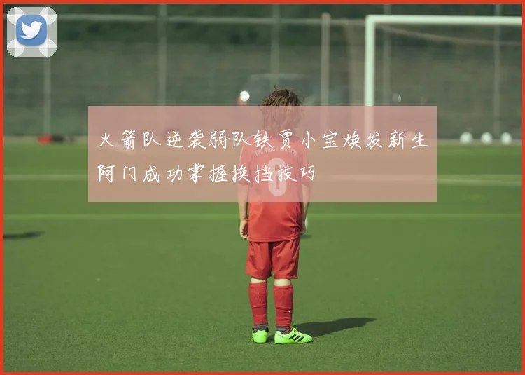 火箭队逆袭弱队铁贾小宝焕发新生阿门成功掌握换挡技巧