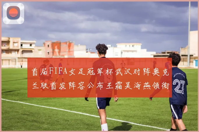 首届FIFA女足冠军杯武汉对阵奥克兰联首发阵容公布王霜吴海燕领衔出战