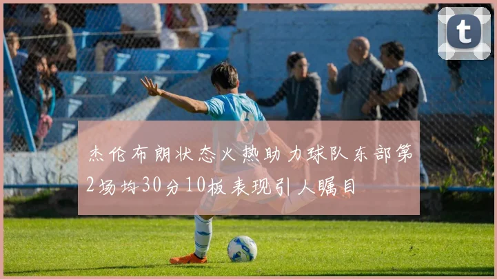 杰伦布朗状态火热助力球队东部第2场均30分10板表现引人瞩目