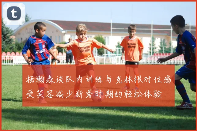 杨瀚森谈队内训练与克林根对位感受笑容减少新秀时期的轻松体验