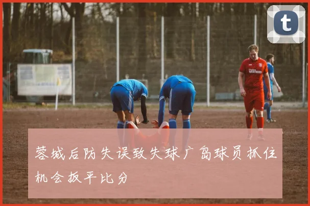 蓉城后防失误致失球广岛球员抓住机会扳平比分