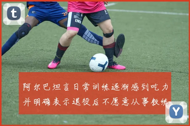 阿尔巴坦言日常训练逐渐感到吃力并明确表示退役后不愿意从事教练工作