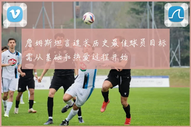 詹姆斯坦言追求历史最佳球员目标需从基础和热爱过程开始