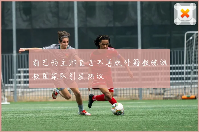 前巴西主帅直言不喜欢外籍教练执教国家队引发热议