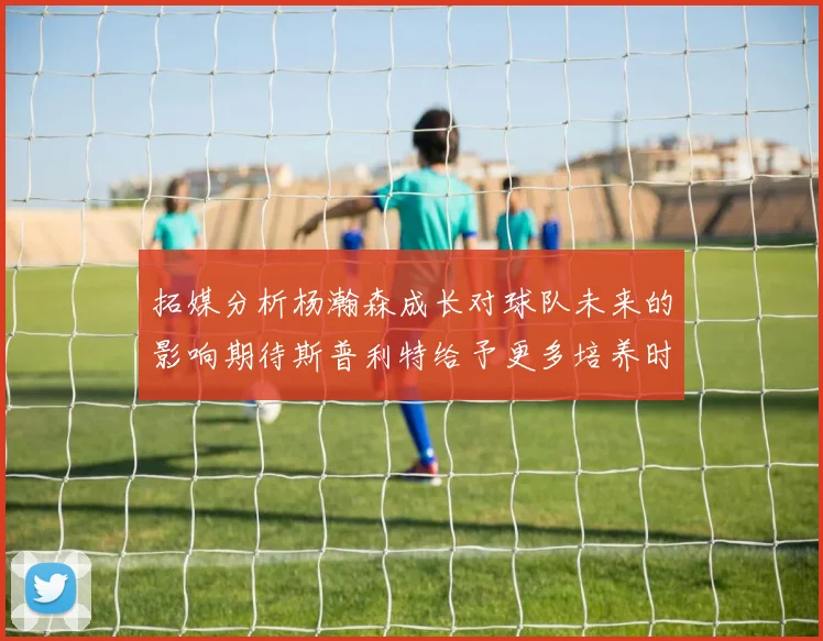 拓媒分析杨瀚森成长对球队未来的影响期待斯普利特给予更多培养时间