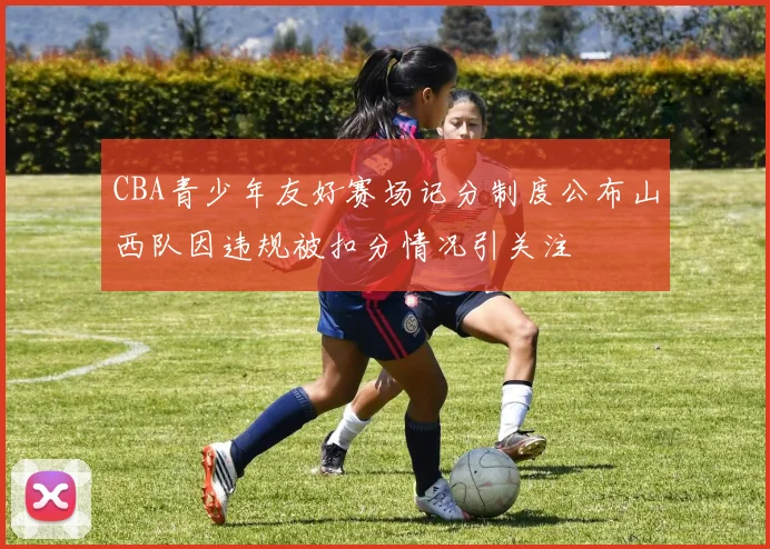 CBA青少年友好赛场记分制度公布山西队因违规被扣分情况引关注