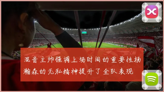混音主帅强调上场时间的重要性杨瀚森的无私精神提升了全队表现