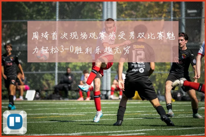 周琦首次现场观赛感受男双比赛魅力轻松3-0胜利乐趣无穷