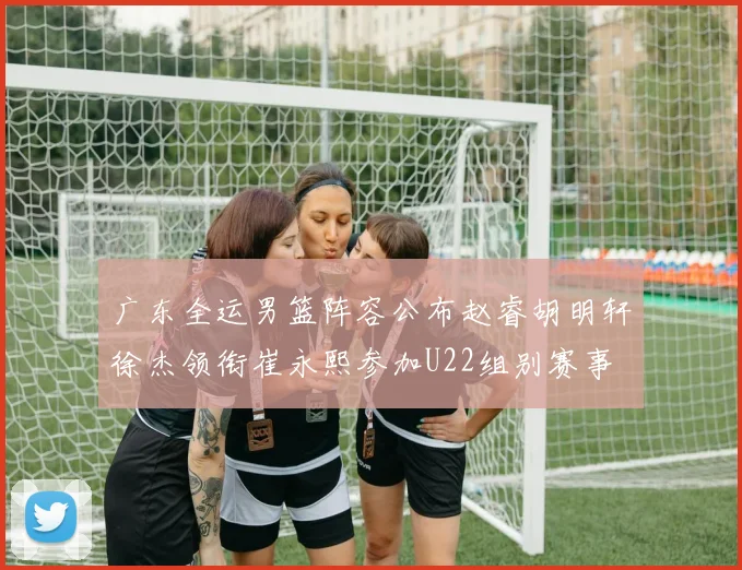 广东全运男篮阵容公布赵睿胡明轩徐杰领衔崔永熙参加U22组别赛事