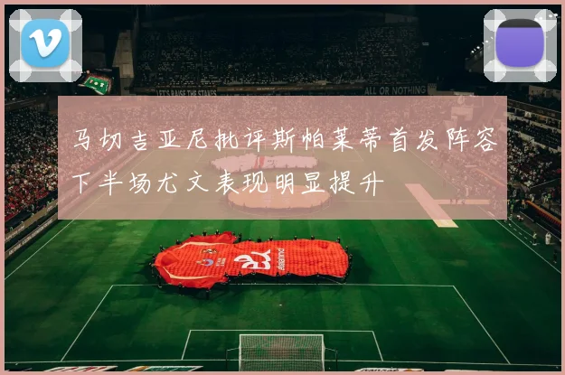 马切吉亚尼批评斯帕莱蒂首发阵容下半场尤文表现明显提升