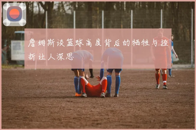 詹姆斯谈篮球高度背后的牺牲与挫折让人深思