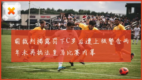 前裁判揭露罚下C罗后遭上级警告两年未再执法皇马比赛内幕