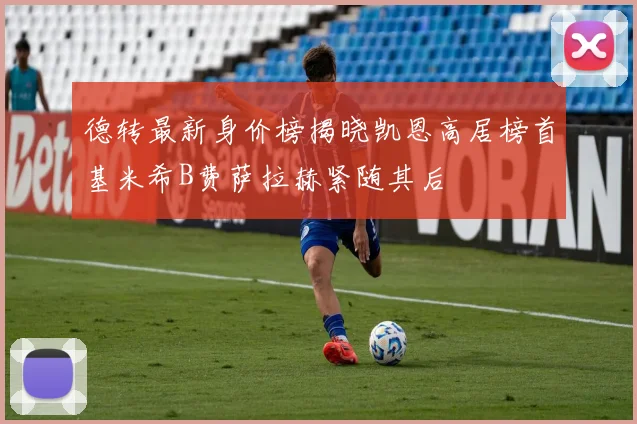 德转最新身价榜揭晓凯恩高居榜首基米希B费萨拉赫紧随其后