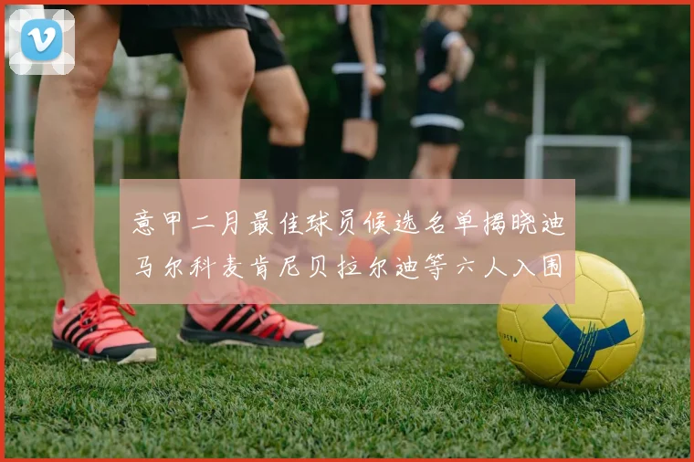 意甲二月最佳球员候选名单揭晓迪马尔科麦肯尼贝拉尔迪等六人入围