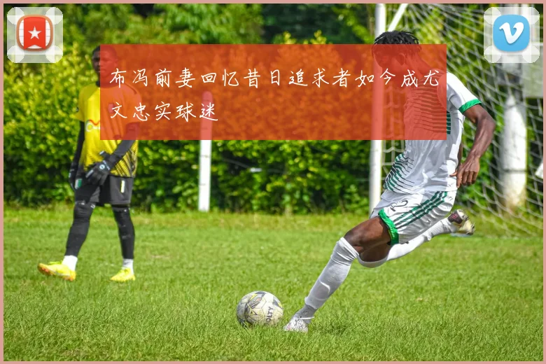 布冯前妻回忆昔日追求者如今成尤文忠实球迷