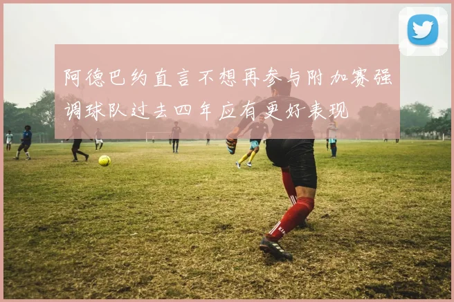 阿德巴约直言不想再参与附加赛强调球队过去四年应有更好表现
