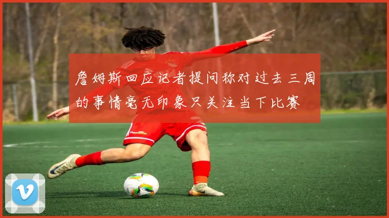 詹姆斯回应记者提问称对过去三周的事情毫无印象只关注当下比赛