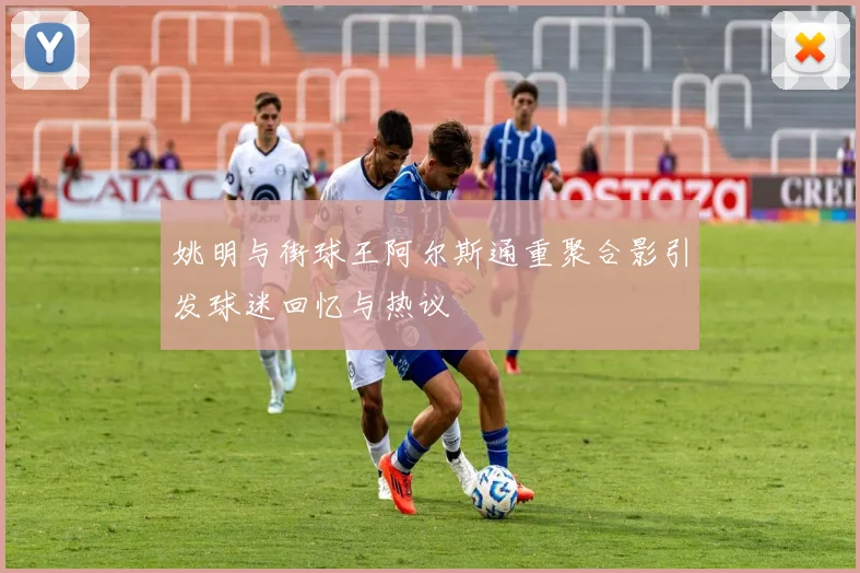 姚明与街球王阿尔斯通重聚合影引发球迷回忆与热议