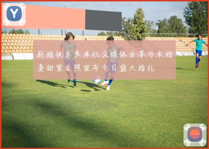 新婚快乐多库社交媒体分享与未婚妻甜蜜合照宣布今日盛大婚礼