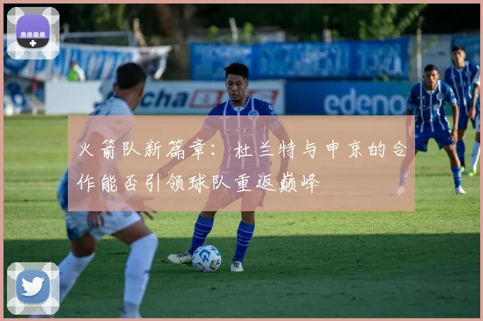 火箭队新篇章：杜兰特与申京的合作能否引领球队重返巅峰