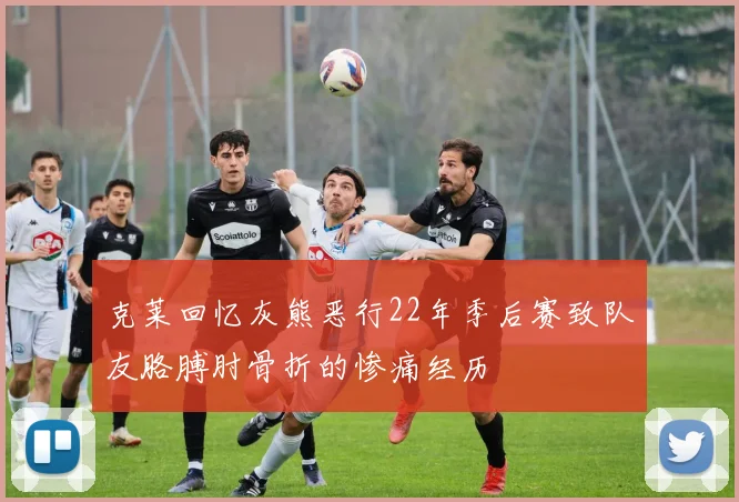 克莱回忆灰熊恶行22年季后赛致队友胳膊肘骨折的惨痛经历
