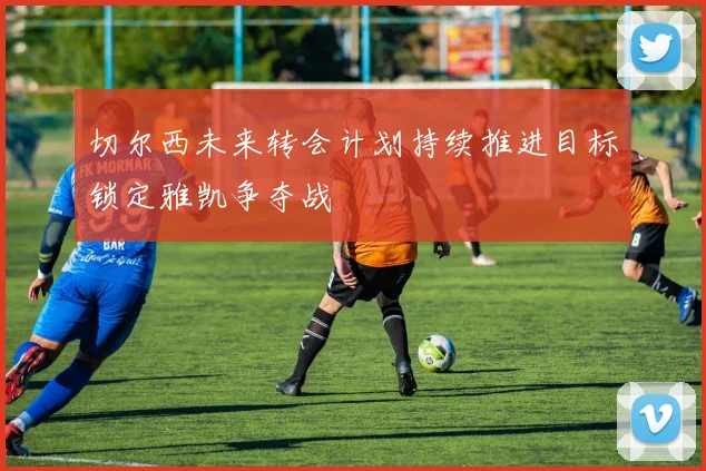 切尔西未来转会计划持续推进目标锁定雅凯争夺战
