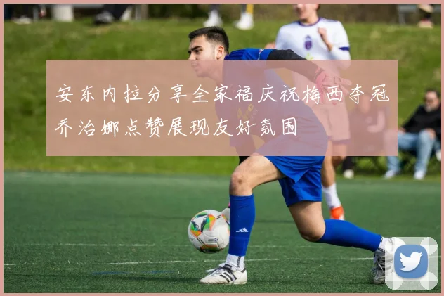 安东内拉分享全家福庆祝梅西夺冠乔治娜点赞展现友好氛围