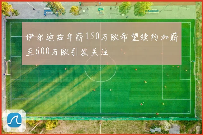 伊尔迪兹年薪150万欧希望续约加薪至600万欧引发关注