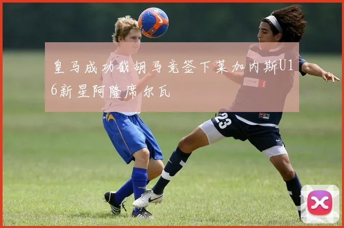皇马成功截胡马竞签下莱加内斯U16新星阿隆席尔瓦