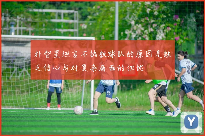 朴智星坦言不执教球队的原因是缺乏信心与对复杂局面的担忧