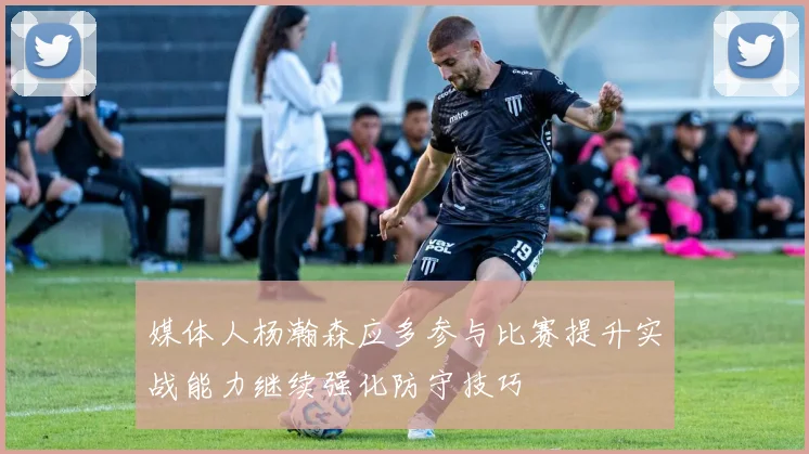媒体人杨瀚森应多参与比赛提升实战能力继续强化防守技巧