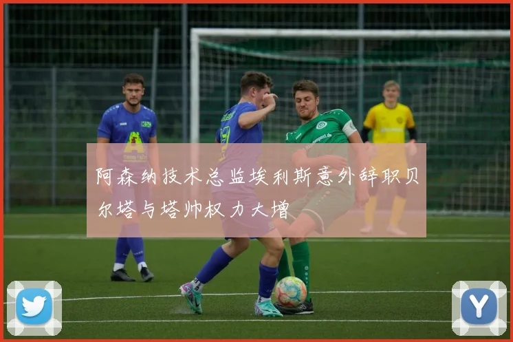 阿森纳技术总监埃利斯意外辞职贝尔塔与塔帅权力大增
