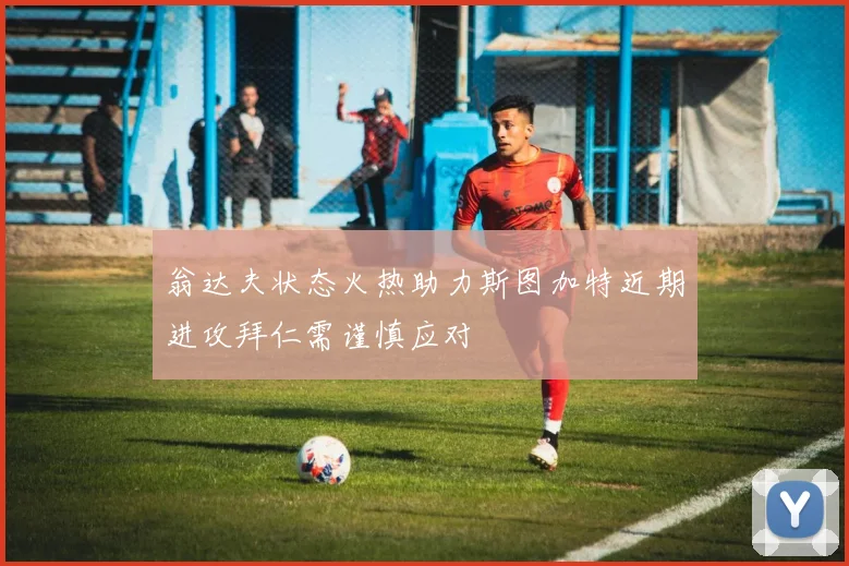 翁达夫状态火热助力斯图加特近期进攻拜仁需谨慎应对