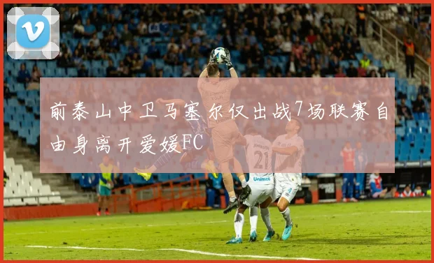 前泰山中卫马塞尔仅出战7场联赛自由身离开爱媛FC