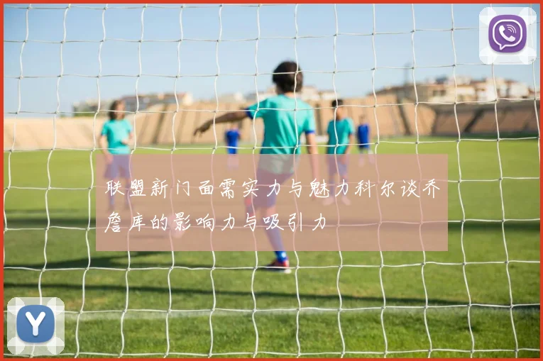 联盟新门面需实力与魅力科尔谈乔詹库的影响力与吸引力