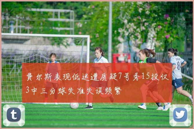 费尔斯表现低迷遭质疑7号秀15投仅3中三分球失准失误频繁