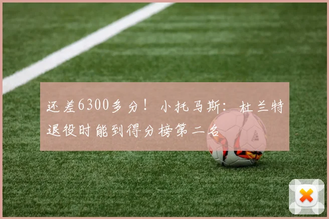 还差6300多分！小托马斯：杜兰特退役时能到得分榜第二名