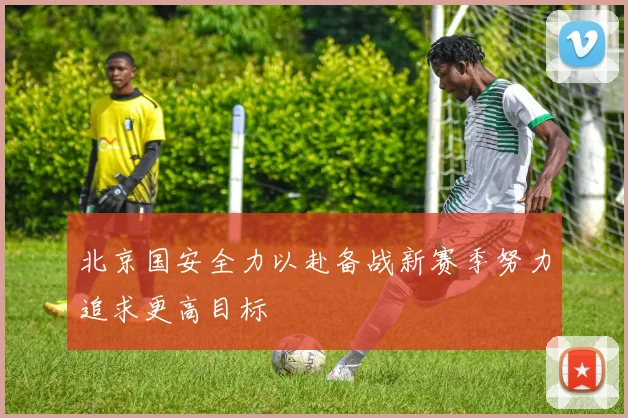 北京国安全力以赴备战新赛季努力追求更高目标